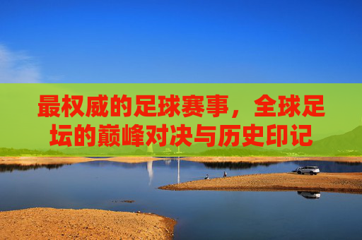 最权威的足球赛事，全球足坛的巅峰对决与历史印记