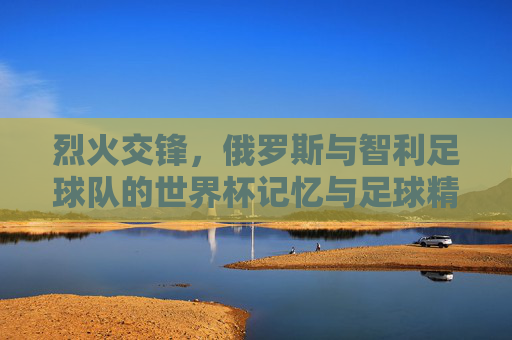 烈火交锋，俄罗斯与智利足球队的世界杯记忆与足球精神