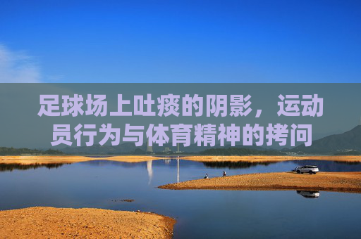 足球场上吐痰的阴影,运动员行为与体育精神的拷问