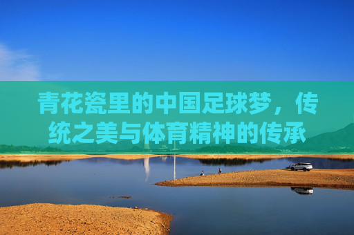 青花瓷里的中国足球梦,传统之美与体育精神的传承