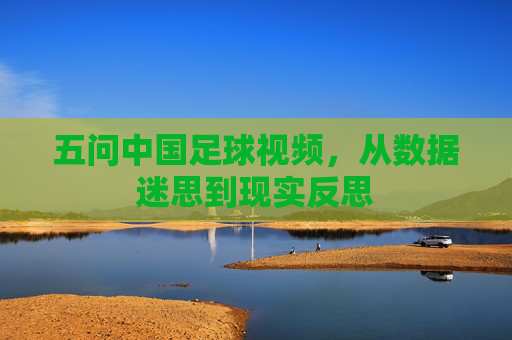 五问中国足球视频,从数据迷思到现实反思