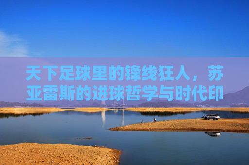天下足球里的锋线狂人，苏亚雷斯的进球哲学与时代印记
