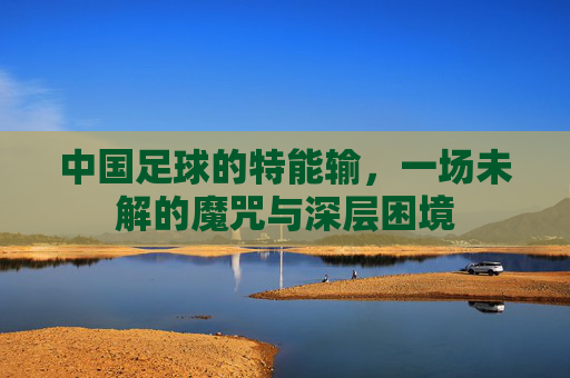 中国足球的特能输，一场未解的魔咒与深层困境