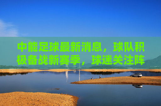 中能足球最新消息，球队积极备战新赛季，球迷关注阵容调整与战术变化