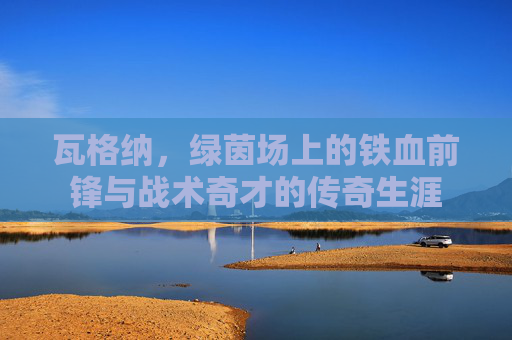 瓦格纳，绿茵场上的铁血前锋与战术奇才的传奇生涯