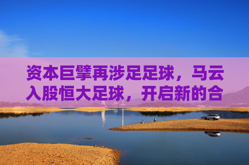 资本巨擘再涉足足球,马云入股恒大足球,开启新的合作篇章