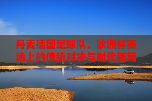 丹麦德国足球队,欧洲杯赛场上的传统对决与时代新篇