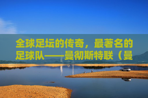 全球足坛的传奇，最著名的足球队——曼彻斯特联（曼联）
