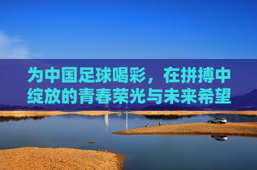 为中国足球喝彩，在拼搏中绽放的青春荣光与未来希望