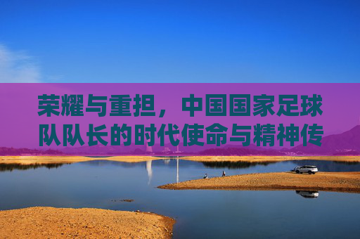 荣耀与重担，中国国家足球队队长的时代使命与精神传承