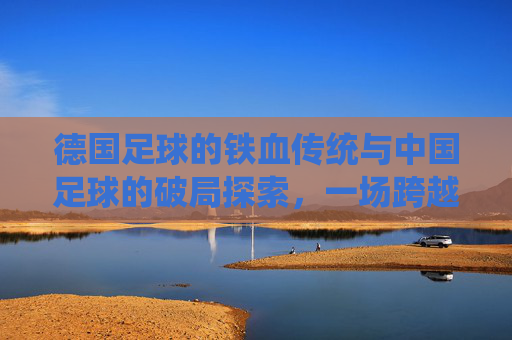 德国足球的铁血传统与中国足球的破局探索,一场跨越时空的竞技对话