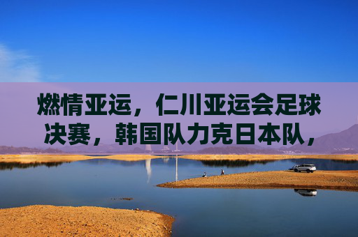 燃情亚运，仁川亚运会足球决赛，韩国队力克日本队，足球激情与荣耀的巅峰对决