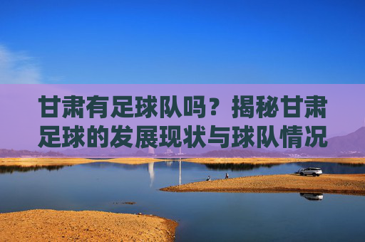 甘肃有足球队吗?揭秘甘肃足球的发展现状与球队情况,甘肃有足球队吗?揭秘甘肃足球的发展现状与球队情况