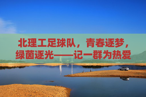 北理工足球队,青春逐梦,绿茵逐光——记一群为热爱与荣誉奔跑的队员