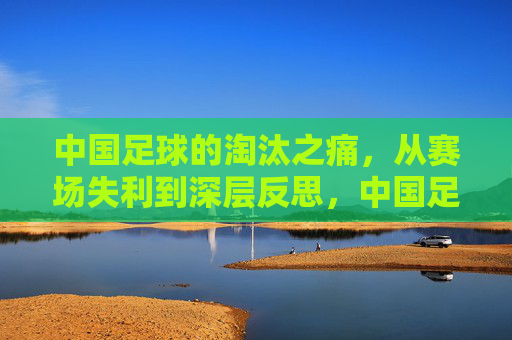 中国足球的淘汰之痛,从赛场失利到深层反思,中国足球的淘汰之痛,从赛场失利到深层反思