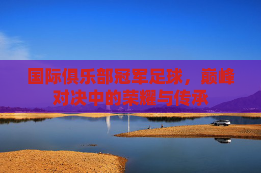 国际俱乐部冠军足球，巅峰对决中的荣耀与传承