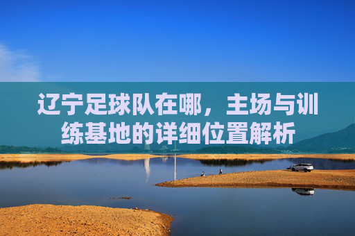 辽宁足球队在哪,主场与训练基地的详细位置解析