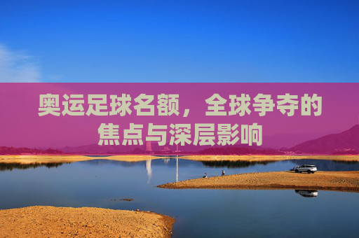 奥运足球名额,全球争夺的焦点与深层影响