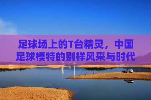 足球场上的T台精灵,中国足球模特的别样风采与时代意义
