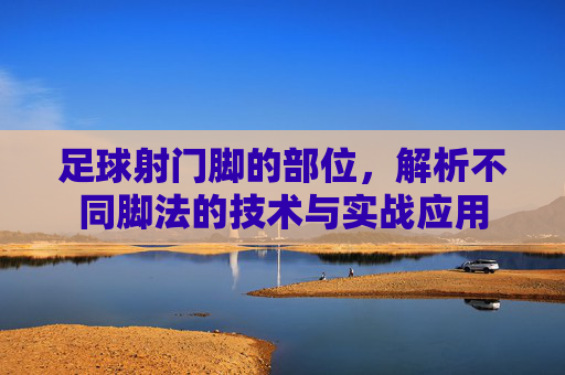 足球射门脚的部位，解析不同脚法的技术与实战应用