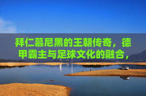 拜仁慕尼黑的王朝传奇，德甲霸主与足球文化的融合，拜仁慕尼黑的王朝传奇，德甲霸主与足球文化的交融