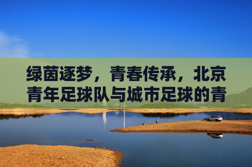 绿茵逐梦,青春传承,北京青年足球队与城市足球的青春印记,绿茵逐梦,青春传承,北京青年足球队与城市足球的青春印记