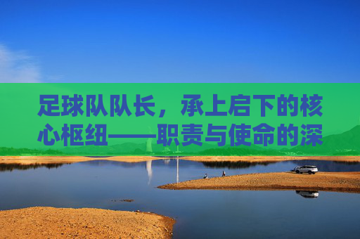足球队队长,承上启下的核心枢纽——职责与使命的深度解析