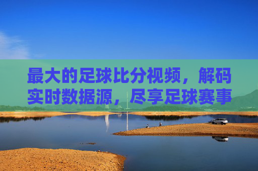 最大的足球比分视频,解码实时数据源,尽享足球赛事全貌