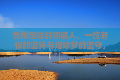 贵州足球的领路人,一位老板的坚持与足球梦的坚守,贵州足球的领路人,一位老板的坚持与足球梦的坚守