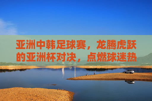 亚洲中韩足球赛，龙腾虎跃的亚洲杯对决，点燃球迷热情的激情碰撞