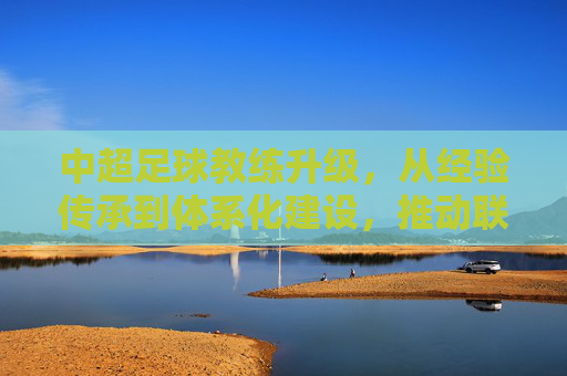 中超足球教练升级，从经验传承到体系化建设，推动联赛质量跃升，中超足球教练升级，从经验传承到体系化建设，推动联赛质量跃升