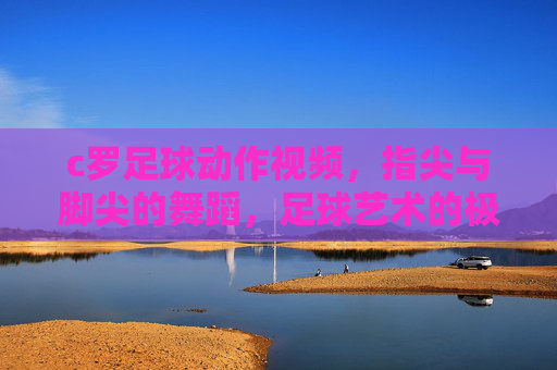 c罗足球动作视频，指尖与脚尖的舞蹈，足球艺术的极致呈现