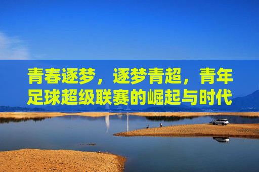 青春逐梦,逐梦青超,青年足球超级联赛的崛起与时代价值