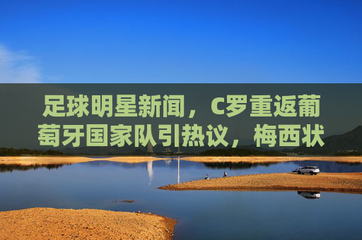 足球明星新闻，C罗重返葡萄牙国家队引热议，梅西状态受关注，新秀崛起成焦点