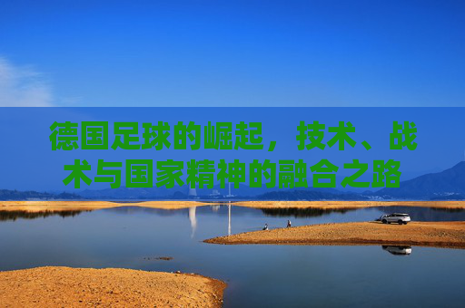德国足球的崛起,技术、战术与国家精神的融合之路