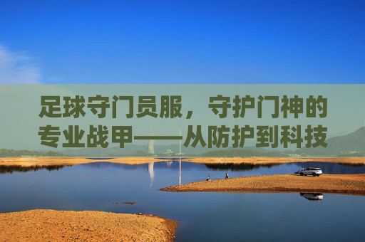 足球守门员服,守护门神的专业战甲——从防护到科技的演变