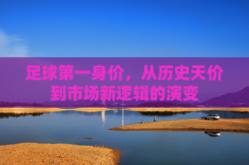 足球第一身价,从历史天价到市场新逻辑的演变