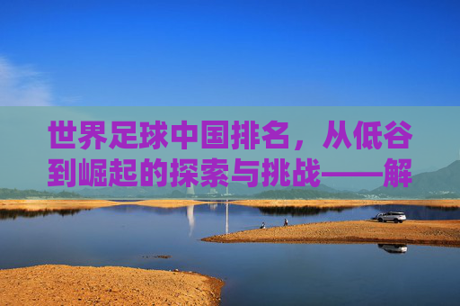 世界足球中国排名，从低谷到崛起的探索与挑战——解析FIFA排名背后的中国足球故事