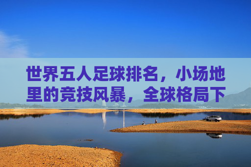 世界五人足球排名,小场地里的竞技风暴,全球格局下的排名密码与运动魅力,世界五人足球排名,小场地里的竞技风暴,全球格局下的排名密码与运动魅力