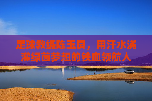 足球教练陈玉良,用汗水浇灌绿茵梦想的铁血领航人