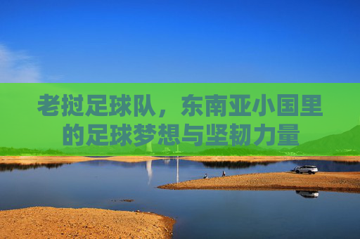 老挝足球队,东南亚小国里的足球梦想与坚韧力量