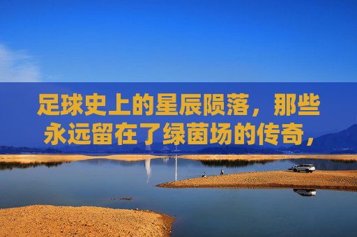 足球史上的星辰陨落,那些永远留在了绿茵场的传奇,足球史上的星辰陨落,那些永远留在了绿茵场的传奇