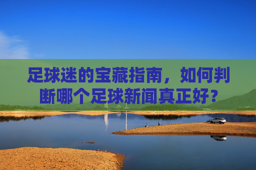 足球迷的宝藏指南，如何判断哪个足球新闻真正好？