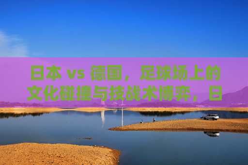日本 vs 德国，足球场上的文化碰撞与技战术博弈，日本vs德国，足球场上的文化碰撞与技战术博弈