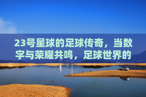 23号星球的足球传奇，当数字与荣耀共鸣，足球世界的数字密码