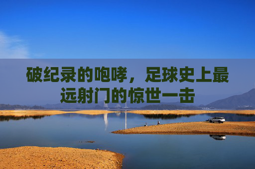 破纪录的咆哮,足球史上最远射门的惊世一击