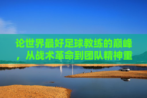 论世界最好足球教练的巅峰，从战术革命到团队精神重塑——一位传奇教练的卓越执教之路