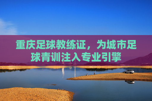 重庆足球教练证，为城市足球青训注入专业引擎