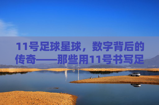 11号足球星球，数字背后的传奇——那些用11号书写足球史的人