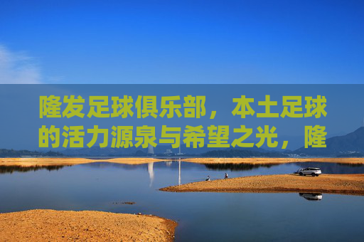 隆发足球俱乐部，本土足球的活力源泉与希望之光，隆发足球俱乐部，本土足球的活力源泉与希望之光